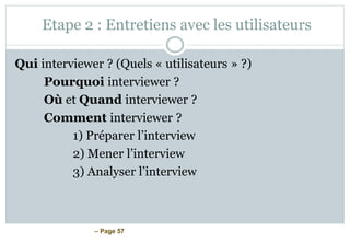 – Page 57
Etape 2 : Entretiens avec les utilisateurs
Qui interviewer ? (Quels « utilisateurs » ?)
Pourquoi interviewer ?
Où et Quand interviewer ?
Comment interviewer ?
1) Préparer l’interview
2) Mener l’interview
3) Analyser l’interview
 