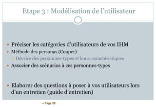 – Page 58
Etape 3 : Modélisation de l’utilisateur
 Préciser les catégories d’utilisateurs de vos IHM
 Méthode des personas (Cooper)
 Décrire des personnes-types et leurs caractéristiques
 Associer des scénarios à ces personnes-types
 Elaborer des questions à poser à vos utilisateurs lors
d’un entretien (guide d’entretien)
 