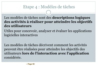– Page 59
Etape 4 : Modèles de tâches
Les modèles de tâches sont des descriptions logiques
des activités à réaliser pour atteindre les objectifs
des utilisateurs
Utiles pour concevoir, analyser et évaluer les applications
logicielles interactives
Les modèles de tâches décrivent comment les activités
peuvent être réalisées pour atteindre les objectifs des
utilisateurs lors de l’interaction avec l’application
considérée.
 