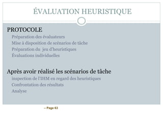 – Page 63
ÉVALUATION HEURISTIQUE
PROTOCOLE
Préparation des évaluateurs
Mise à disposition de scénarios de tâche
Préparation du jeu d’heuristiques
Évaluations individuelles
Après avoir réalisé les scénarios de tâche
inspection de l’IHM en regard des heuristiques
Confrontation des résultats
Analyse
 