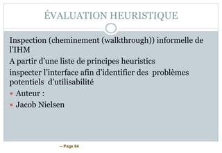 – Page 64
ÉVALUATION HEURISTIQUE
Inspection (cheminement (walkthrough)) informelle de
l’IHM
A partir d’une liste de principes heuristics
inspecter l’interface afin d’identifier des problèmes
potentiels d’utilisabilité
 Auteur :
 Jacob Nielsen
 