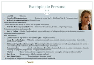 – Page 68
Exemple de Persona
 Identité Catherine
 Données démographiques Femme de 35 ans, BAC+3 (Diplôme d’Etat de Psychomotricien)
 Activités professionnelles Psychomotricienne
Evalue les capacités des accueillis.
Conçoit et réalise des ateliers en accord avec les profils des accueillis
 Activités domestiques et de loisirs Aime les sorties (cinéma, théâtre, …) et pratique le yoga.
Peut concevoir certains ateliers chez elle.
 Buts et Tâches Création d’ateliers adaptés aux accueillis grace à l’utilisation d’objets ou de photos personnalisées.
Animation des ateliers préparés
Suivi des accueillis
 Connaissance et expérience des technologies Simple utilisatrice.
 Usage des technologies Utilisation basique de son smartphone, consulte internet, réseaux sociaux et envoie des
emails sur une tablette.
 Attitudes à l’égard des technologies Elle a une légère réticence à utiliser une nouvelle technologie, mais elle est vite à
l’aise une fois qu’elle s’est lancée, du moment que la technologie reste simple.
 Communication Aime le contact humain. Très a l’écoute, entre facilement en contact avec les autres et montre
beaucoup de sympathie, de patience et pédagogie avec les accueillis.
 Citation “Passer moins de temps a organiser les ateliers, c’est passer plus de temps avec les accueillis.”
 Buts de vie “Comprendre et aider les gens qui souffrent”
 Buts d'expérience “Être plus efficace dans mon travail”
“Ne plus perdre de temps à organiser les photos utilisées pendant les ateliers”.
 