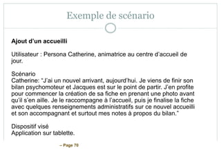 – Page 70
Exemple de scénario
Ajout d’un accueilli
Utilisateur : Persona Catherine, animatrice au centre d’accueil de
jour.
Scénario
Catherine: “J’ai un nouvel arrivant, aujourd’hui. Je viens de finir son
bilan psychomoteur et Jacques est sur le point de partir. J’en profite
pour commencer la création de sa fiche en prenant une photo avant
qu’il s’en aille. Je le raccompagne à l’accueil, puis je finalise la fiche
avec quelques renseignements administratifs sur ce nouvel accueilli
et son accompagnant et surtout mes notes à propos du bilan.”
Dispositif visé
Application sur tablette.
 