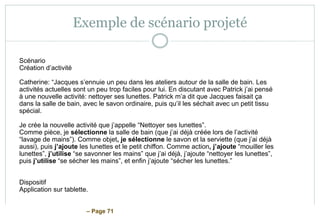 – Page 71
Exemple de scénario projeté
Scénario
Création d’activité
Catherine: “Jacques s’ennuie un peu dans les ateliers autour de la salle de bain. Les
activités actuelles sont un peu trop faciles pour lui. En discutant avec Patrick j’ai pensé
à une nouvelle activité: nettoyer ses lunettes. Patrick m’a dit que Jacques faisait ça
dans la salle de bain, avec le savon ordinaire, puis qu’il les séchait avec un petit tissu
spécial.
Je crée la nouvelle activité que j’appelle “Nettoyer ses lunettes”.
Comme pièce, je sélectionne la salle de bain (que j’ai déjà créée lors de l’activité
“lavage de mains”). Comme objet, je sélectionne le savon et la serviette (que j’ai déjà
aussi), puis j’ajoute les lunettes et le petit chiffon. Comme action, j’ajoute “mouiller les
lunettes”, j’utilise “se savonner les mains” que j’ai déjà, j’ajoute “nettoyer les lunettes”,
puis j’utilise “se sécher les mains”, et enfin j’ajoute “sécher les lunettes.”
Dispositif
Application sur tablette.
 