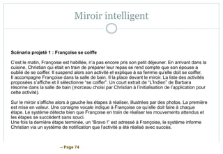 – Page 74
Miroir intelligent
Scénario projeté 1 : Françoise se coiffe
C’est le matin, Françoise est habillée, n’a pas encore pris son petit déjeuner. En arrivant dans la
cuisine, Christian qui était en train de préparer leur repas se rend compte que son épouse a
oublié de se coiffer. Il suspend alors son activité et explique à sa femme qu’elle doit se coiffer.
Il accompagne Françoise dans la salle de bain. Il la place devant le miroir. La liste des activités
proposées s’affiche et il sélectionne “se coiffer”. Un court extrait de “L’Indien” de Barbara
résonne dans la salle de bain (morceau choisi par Christian à l’initialisation de l’application pour
cette activité).
Sur le miroir s’affiche alors à gauche les étapes à réaliser, illustrées par des photos. La première
est mise en valeur. Une consigne vocale indique à Françoise ce qu’elle doit faire à chaque
étape. Le système détecte bien que Françoise en train de réaliser les mouvements attendus et
les étapes se succèdent sans souci.
Une fois la dernière étape terminée, un “Bravo !” est adressé à Françoise, le système informe
Christian via un système de notification que l’activité a été réalisé avec succès.
 