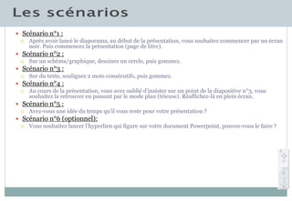  Scénario n°1 :
 Après avoir lancé le diaporama, au début de la présentation, vous souhaitez commencer par un écran
noir. Puis commencez la présentation (page de titre).
 Scénario n°2 :
 Sur un schéma/graphique, dessinez un cercle, puis gommez.
 Scénario n°3 :
 Sur du texte, soulignez 2 mots consécutifs, puis gommez.
 Scénario n°4 :
 Au cours de la présentation, vous avez oublié d’insister sur un point de la diapositive n°3, vous
souhaitez la retrouver en passant par le mode plan (trieuse). Réaffichez-là en plein écran.
 Scénario n°5 :
 Avez-vous une idée du temps qu’il vous reste pour votre présentation ?
 Scénario n°6 (optionnel):
 Vous souhaitez lancer l’hyperlien qui figure sur votre document Powerpoint, pouvez-vous le faire ?
 