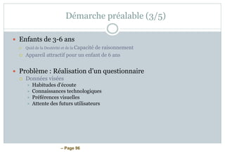 – Page 96
Démarche préalable (3/5)
 Enfants de 3-6 ans
 Quid de la Dextérité et de la Capacité de raisonnement
 Appareil attractif pour un enfant de 6 ans
 Problème : Réalisation d’un questionnaire
 Données visées
 Habitudes d’écoute
 Connaissances technologiques
 Préférences visuelles
 Attente des futurs utilisateurs
 