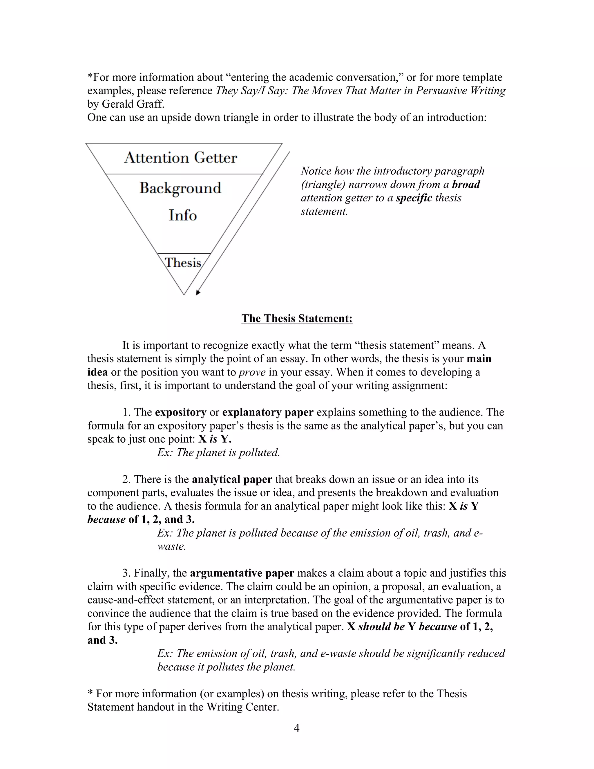 4
*For more information about “entering the academic conversation,” or for more template
examples, please reference They Say/I Say: The Moves That Matter in Persuasive Writing
by Gerald Graff.
One can use an upside down triangle in order to illustrate the body of an introduction:
Notice how the introductory paragraph
(triangle) narrows down from a broad
attention getter to a specific thesis
statement.
The Thesis Statement:
It is important to recognize exactly what the term “thesis statement” means. A
thesis statement is simply the point of an essay. In other words, the thesis is your main
idea or the position you want to prove in your essay. When it comes to developing a
thesis, first, it is important to understand the goal of your writing assignment:
1. The expository or explanatory paper explains something to the audience. The
formula for an expository paper’s thesis is the same as the analytical paper’s, but you can
speak to just one point: X is Y.
Ex: The planet is polluted.
2. There is the analytical paper that breaks down an issue or an idea into its
component parts, evaluates the issue or idea, and presents the breakdown and evaluation
to the audience. A thesis formula for an analytical paper might look like this: X is Y
because of 1, 2, and 3.
Ex: The planet is polluted because of the emission of oil, trash, and e-
waste.
3. Finally, the argumentative paper makes a claim about a topic and justifies this
claim with specific evidence. The claim could be an opinion, a proposal, an evaluation, a
cause-and-effect statement, or an interpretation. The goal of the argumentative paper is to
convince the audience that the claim is true based on the evidence provided. The formula
for this type of paper derives from the analytical paper. X should be Y because of 1, 2,
and 3.
Ex: The emission of oil, trash, and e-waste should be significantly reduced
because it pollutes the planet.
* For more information (or examples) on thesis writing, please refer to the Thesis
Statement handout in the Writing Center.
 