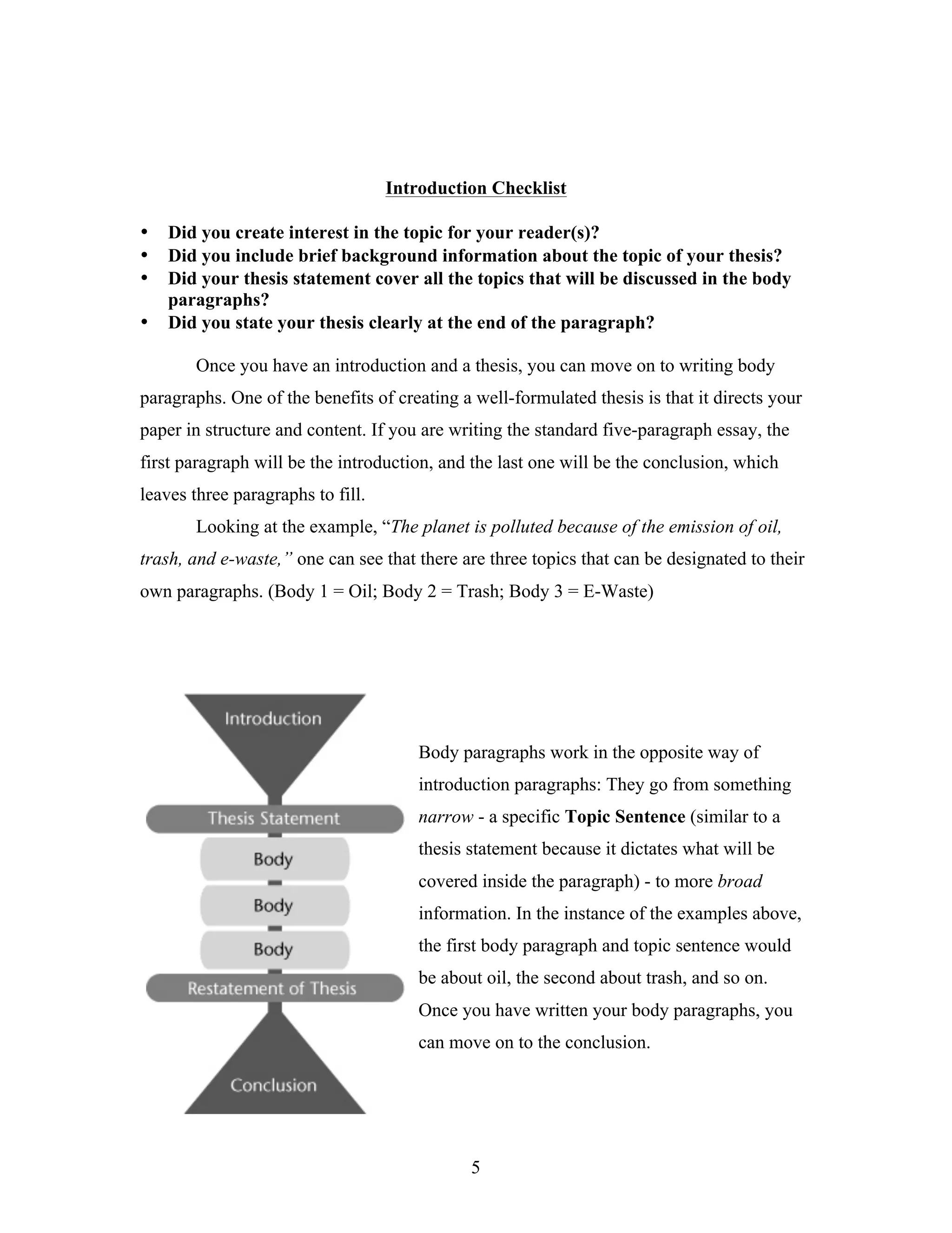 5
Introduction Checklist
• Did you create interest in the topic for your reader(s)?
• Did you include brief background information about the topic of your thesis?
• Did your thesis statement cover all the topics that will be discussed in the body
paragraphs?
• Did you state your thesis clearly at the end of the paragraph?
Once you have an introduction and a thesis, you can move on to writing body
paragraphs. One of the benefits of creating a well-formulated thesis is that it directs your
paper in structure and content. If you are writing the standard five-paragraph essay, the
first paragraph will be the introduction, and the last one will be the conclusion, which
leaves three paragraphs to fill.
Looking at the example, “The planet is polluted because of the emission of oil,
trash, and e-waste,” one can see that there are three topics that can be designated to their
own paragraphs. (Body 1 = Oil; Body 2 = Trash; Body 3 = E-Waste)
Body paragraphs work in the opposite way of
introduction paragraphs: They go from something
narrow - a specific Topic Sentence (similar to a
thesis statement because it dictates what will be
covered inside the paragraph) - to more broad
information. In the instance of the examples above,
the first body paragraph and topic sentence would
be about oil, the second about trash, and so on.
Once you have written your body paragraphs, you
can move on to the conclusion.
 