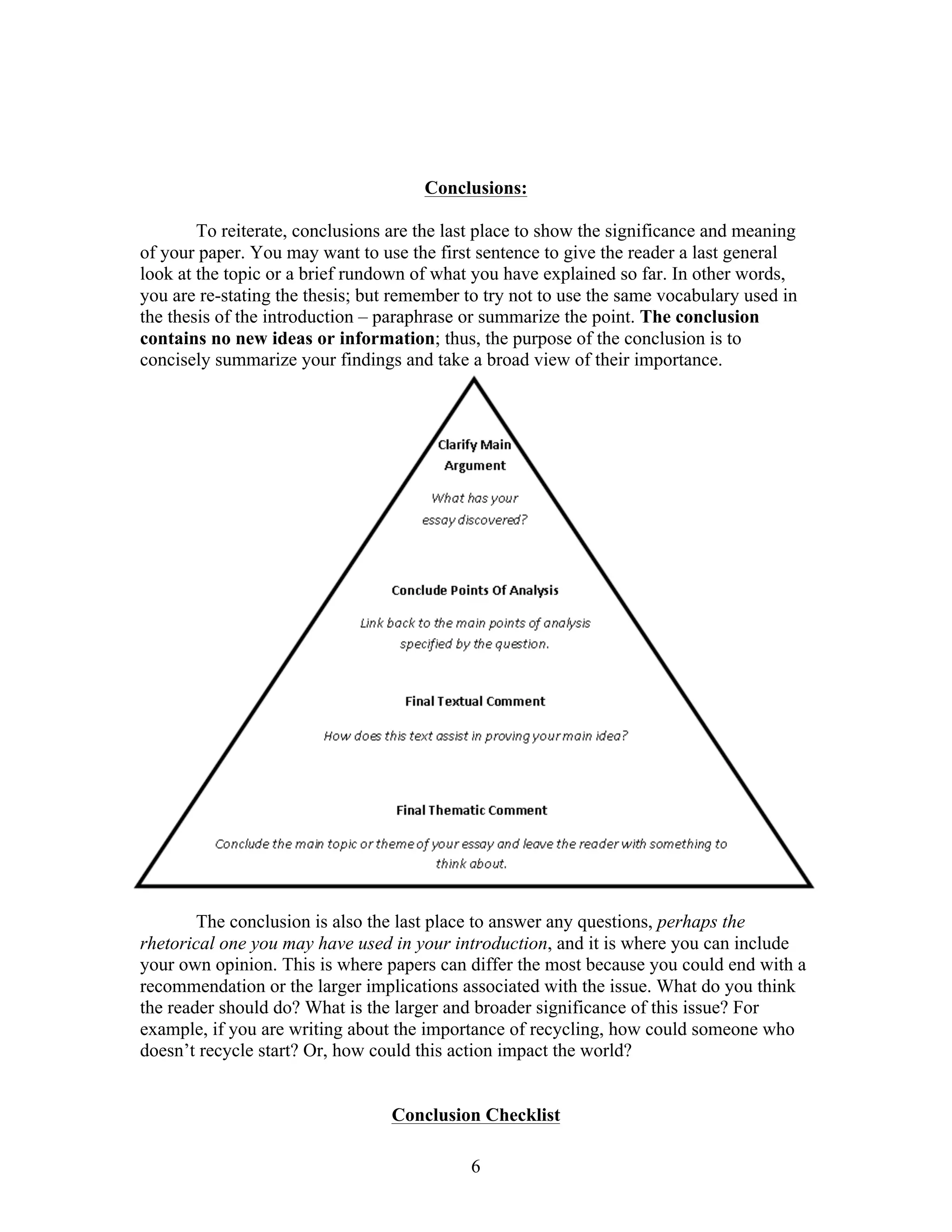 6
Conclusions:
To reiterate, conclusions are the last place to show the significance and meaning
of your paper. You may want to use the first sentence to give the reader a last general
look at the topic or a brief rundown of what you have explained so far. In other words,
you are re-stating the thesis; but remember to try not to use the same vocabulary used in
the thesis of the introduction – paraphrase or summarize the point. The conclusion
contains no new ideas or information; thus, the purpose of the conclusion is to
concisely summarize your findings and take a broad view of their importance.
The conclusion is also the last place to answer any questions, perhaps the
rhetorical one you may have used in your introduction, and it is where you can include
your own opinion. This is where papers can differ the most because you could end with a
recommendation or the larger implications associated with the issue. What do you think
the reader should do? What is the larger and broader significance of this issue? For
example, if you are writing about the importance of recycling, how could someone who
doesn’t recycle start? Or, how could this action impact the world?
Conclusion Checklist
 