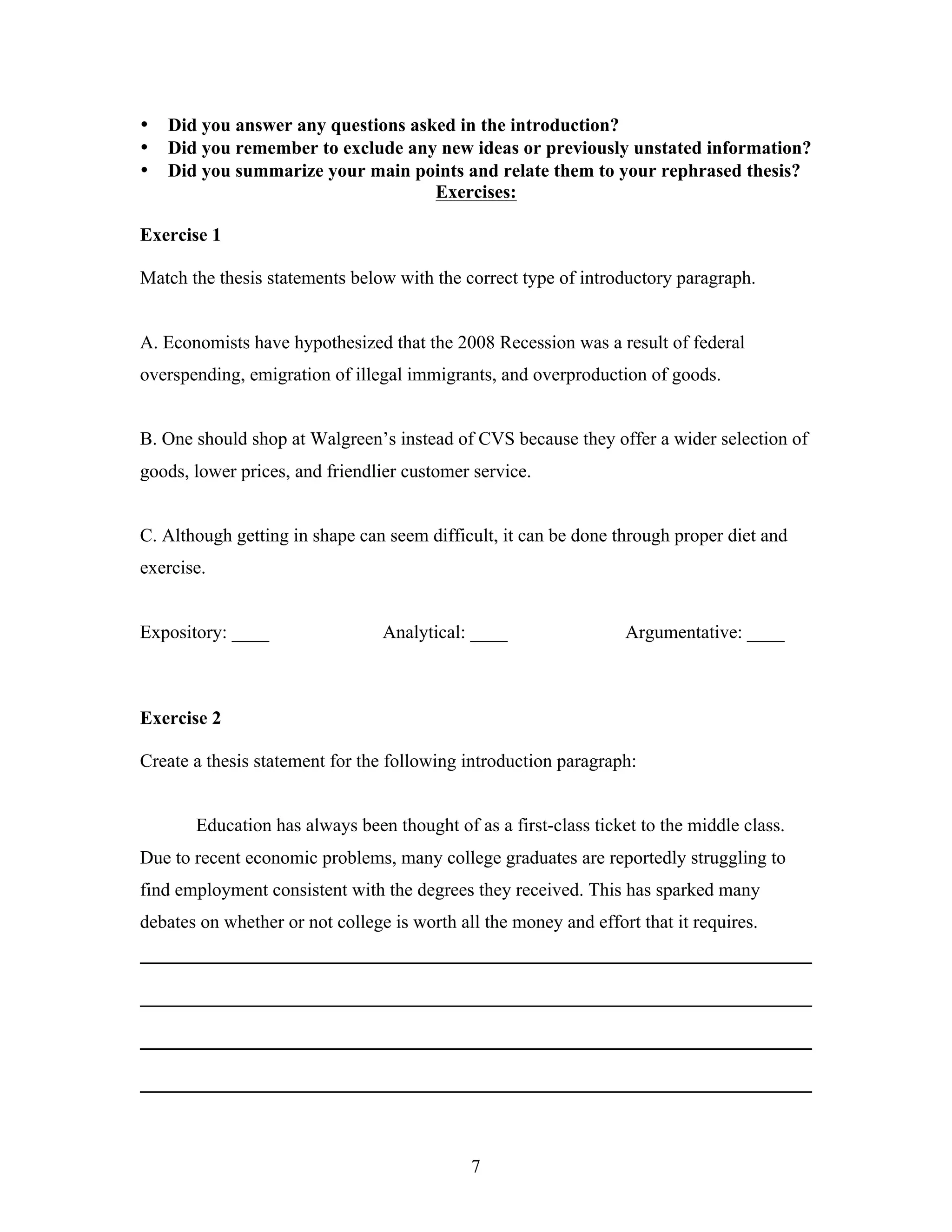 7
• Did you answer any questions asked in the introduction?
• Did you remember to exclude any new ideas or previously unstated information?
• Did you summarize your main points and relate them to your rephrased thesis?
Exercises:
Exercise 1
Match the thesis statements below with the correct type of introductory paragraph.
A. Economists have hypothesized that the 2008 Recession was a result of federal
overspending, emigration of illegal immigrants, and overproduction of goods.
B. One should shop at Walgreen’s instead of CVS because they offer a wider selection of
goods, lower prices, and friendlier customer service.
C. Although getting in shape can seem difficult, it can be done through proper diet and
exercise.
Expository: ____ Analytical: ____ Argumentative: ____
Exercise 2
Create a thesis statement for the following introduction paragraph:
Education has always been thought of as a first-class ticket to the middle class.
Due to recent economic problems, many college graduates are reportedly struggling to
find employment consistent with the degrees they received. This has sparked many
debates on whether or not college is worth all the money and effort that it requires.
________________________________________________________________________
________________________________________________________________________
________________________________________________________________________
________________________________________________________________________
 