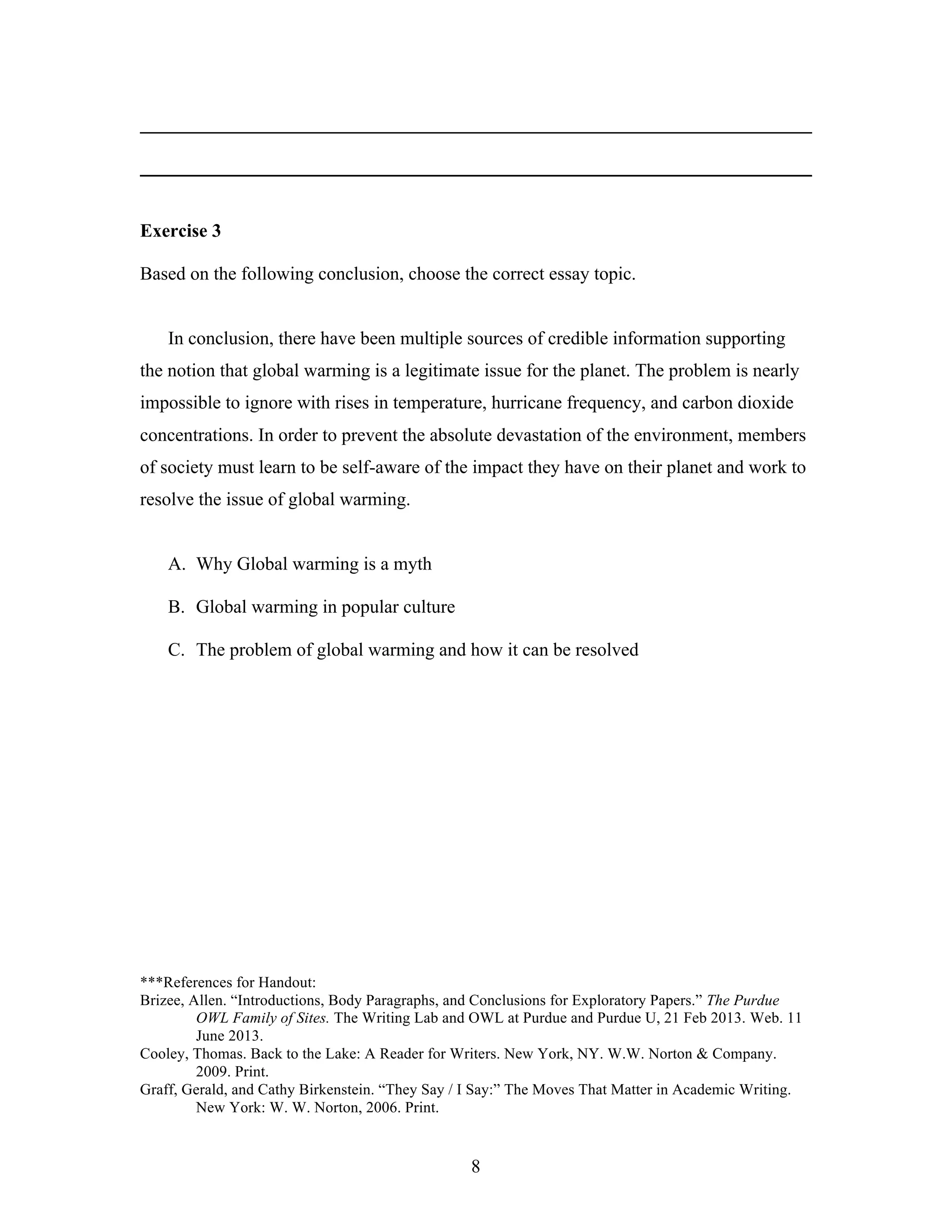 8
________________________________________________________________________
________________________________________________________________________
Exercise 3
Based on the following conclusion, choose the correct essay topic.
In conclusion, there have been multiple sources of credible information supporting
the notion that global warming is a legitimate issue for the planet. The problem is nearly
impossible to ignore with rises in temperature, hurricane frequency, and carbon dioxide
concentrations. In order to prevent the absolute devastation of the environment, members
of society must learn to be self-aware of the impact they have on their planet and work to
resolve the issue of global warming.
A. Why Global warming is a myth
B. Global warming in popular culture
C. The problem of global warming and how it can be resolved
***References for Handout:
Brizee, Allen. “Introductions, Body Paragraphs, and Conclusions for Exploratory Papers.” The Purdue
OWL Family of Sites. The Writing Lab and OWL at Purdue and Purdue U, 21 Feb 2013. Web. 11
June 2013.
Cooley, Thomas. Back to the Lake: A Reader for Writers. New York, NY. W.W. Norton & Company.
2009. Print.
Graff, Gerald, and Cathy Birkenstein. “They Say / I Say:” The Moves That Matter in Academic Writing.
New York: W. W. Norton, 2006. Print.
 
