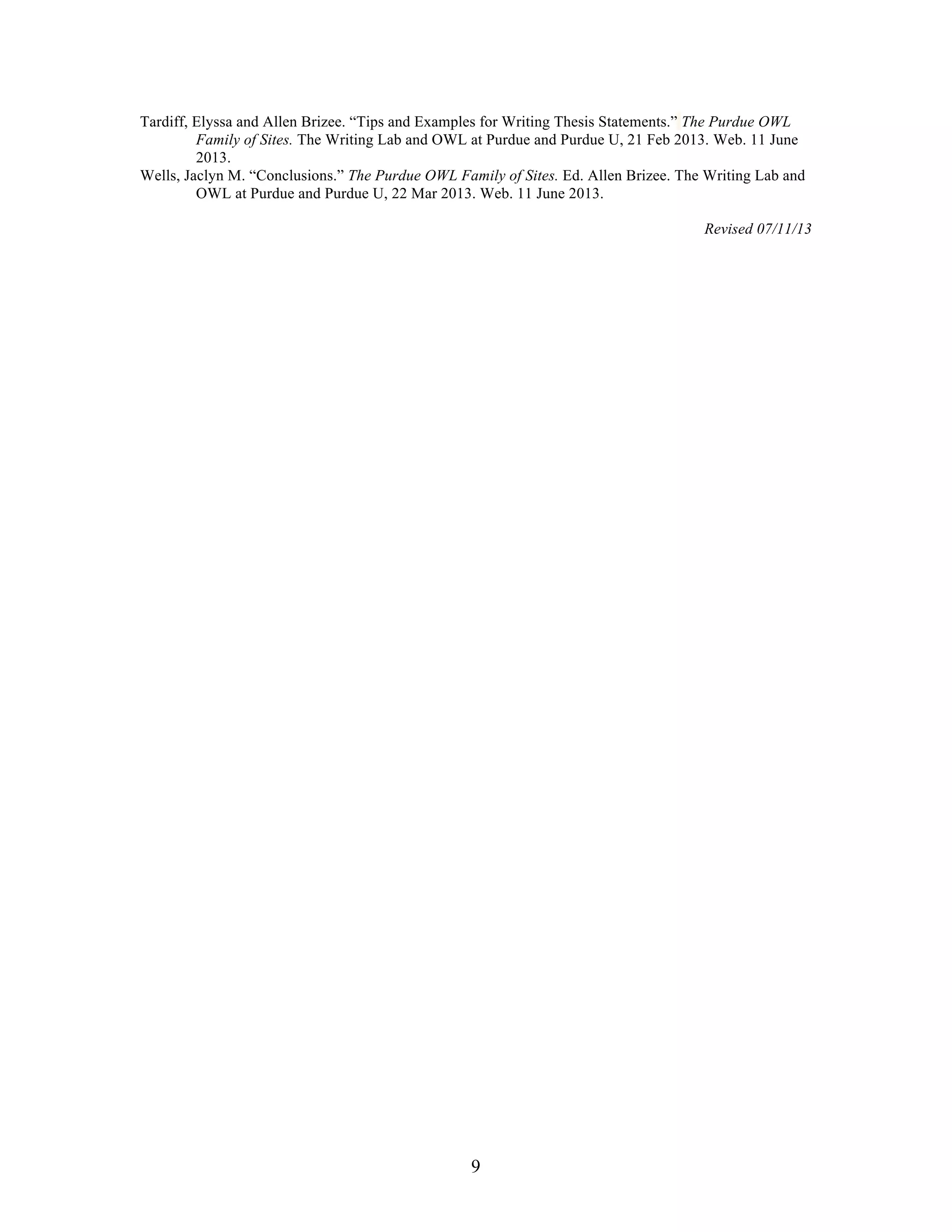 9
Tardiff, Elyssa and Allen Brizee. “Tips and Examples for Writing Thesis Statements.” The Purdue OWL
Family of Sites. The Writing Lab and OWL at Purdue and Purdue U, 21 Feb 2013. Web. 11 June
2013.
Wells, Jaclyn M. “Conclusions.” The Purdue OWL Family of Sites. Ed. Allen Brizee. The Writing Lab and
OWL at Purdue and Purdue U, 22 Mar 2013. Web. 11 June 2013.
Revised 07/11/13
 