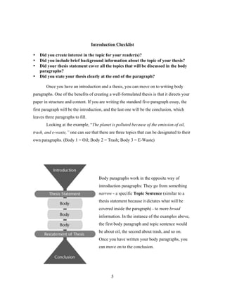 5
Introduction Checklist
• Did you create interest in the topic for your reader(s)?
• Did you include brief background information about the topic of your thesis?
• Did your thesis statement cover all the topics that will be discussed in the body
paragraphs?
• Did you state your thesis clearly at the end of the paragraph?
Once you have an introduction and a thesis, you can move on to writing body
paragraphs. One of the benefits of creating a well-formulated thesis is that it directs your
paper in structure and content. If you are writing the standard five-paragraph essay, the
first paragraph will be the introduction, and the last one will be the conclusion, which
leaves three paragraphs to fill.
Looking at the example, “The planet is polluted because of the emission of oil,
trash, and e-waste,” one can see that there are three topics that can be designated to their
own paragraphs. (Body 1 = Oil; Body 2 = Trash; Body 3 = E-Waste)
Body paragraphs work in the opposite way of
introduction paragraphs: They go from something
narrow - a specific Topic Sentence (similar to a
thesis statement because it dictates what will be
covered inside the paragraph) - to more broad
information. In the instance of the examples above,
the first body paragraph and topic sentence would
be about oil, the second about trash, and so on.
Once you have written your body paragraphs, you
can move on to the conclusion.
 