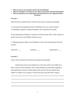 7
• Did you answer any questions asked in the introduction?
• Did you remember to exclude any new ideas or previously unstated information?
• Did you summarize your main points and relate them to your rephrased thesis?
Exercises:
Exercise 1
Match the thesis statements below with the correct type of introductory paragraph.
A. Economists have hypothesized that the 2008 Recession was a result of federal
overspending, emigration of illegal immigrants, and overproduction of goods.
B. One should shop at Walgreen’s instead of CVS because they offer a wider selection of
goods, lower prices, and friendlier customer service.
C. Although getting in shape can seem difficult, it can be done through proper diet and
exercise.
Expository: ____ Analytical: ____ Argumentative: ____
Exercise 2
Create a thesis statement for the following introduction paragraph:
Education has always been thought of as a first-class ticket to the middle class.
Due to recent economic problems, many college graduates are reportedly struggling to
find employment consistent with the degrees they received. This has sparked many
debates on whether or not college is worth all the money and effort that it requires.
________________________________________________________________________
________________________________________________________________________
________________________________________________________________________
________________________________________________________________________
 