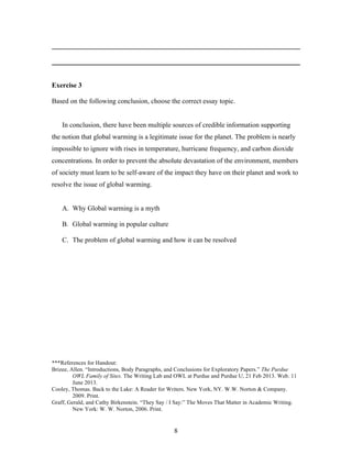 8
________________________________________________________________________
________________________________________________________________________
Exercise 3
Based on the following conclusion, choose the correct essay topic.
In conclusion, there have been multiple sources of credible information supporting
the notion that global warming is a legitimate issue for the planet. The problem is nearly
impossible to ignore with rises in temperature, hurricane frequency, and carbon dioxide
concentrations. In order to prevent the absolute devastation of the environment, members
of society must learn to be self-aware of the impact they have on their planet and work to
resolve the issue of global warming.
A. Why Global warming is a myth
B. Global warming in popular culture
C. The problem of global warming and how it can be resolved
***References for Handout:
Brizee, Allen. “Introductions, Body Paragraphs, and Conclusions for Exploratory Papers.” The Purdue
OWL Family of Sites. The Writing Lab and OWL at Purdue and Purdue U, 21 Feb 2013. Web. 11
June 2013.
Cooley, Thomas. Back to the Lake: A Reader for Writers. New York, NY. W.W. Norton & Company.
2009. Print.
Graff, Gerald, and Cathy Birkenstein. “They Say / I Say:” The Moves That Matter in Academic Writing.
New York: W. W. Norton, 2006. Print.
 