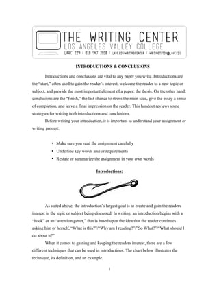 1
INTRODUCTIONS & CONCLUSIONS
Introductions and conclusions are vital to any paper you write. Introductions are
the “start,” often used to gain the reader’s interest, welcome the reader to a new topic or
subject, and provide the most important element of a paper: the thesis. On the other hand,
conclusions are the “finish,” the last chance to stress the main idea, give the essay a sense
of completion, and leave a final impression on the reader. This handout reviews some
strategies for writing both introductions and conclusions.
Before writing your introduction, it is important to understand your assignment or
writing prompt:
• Make sure you read the assignment carefully
• Underline key words and/or requirements
• Restate or summarize the assignment in your own words
Introductions:
As stated above, the introduction’s largest goal is to create and gain the readers
interest in the topic or subject being discussed. In writing, an introduction begins with a
“hook” or an “attention getter,” that is based upon the idea that the reader continues
asking him or herself, “What is this?”/“Why am I reading?”/”So What?”/“What should I
do about it?”
When it comes to gaining and keeping the readers interest, there are a few
different techniques that can be used in introductions: The chart below illustrates the
technique, its definition, and an example.
 