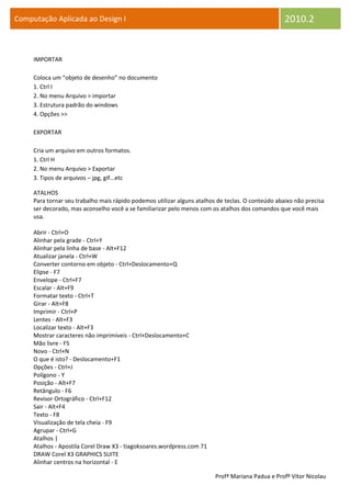 Computação Aplicada ao Design I                                                                    2010.2


     IMPORTAR

     Coloca um “objeto de desenho” no documento
     1. Ctrl I
     2. No menu Arquivo > importar
     3. Estrutura padrão do windows
     4. Opções >>

     EXPORTAR

     Cria um arquivo em outros formatos.
     1. Ctrl H
     2. No menu Arquivo > Exportar
     3. Tipos de arquivos – jpg, gif...etc

     ATALHOS
     Para tornar seu trabalho mais rápido podemos utilizar alguns atalhos de teclas. O conteúdo abaixo não precisa
     ser decorado, mas aconselho você a se familiarizar pelo menos com os atalhos dos comandos que você mais
     usa.

     Abrir - Ctrl+O
     Alinhar pela grade - Ctrl+Y
     Alinhar pela linha de base - Alt+F12
     Atualizar janela - Ctrl+W
     Converter contorno em objeto - Ctrl+Deslocamento+Q
     Elipse - F7
     Envelope - Ctrl+F7
     Escalar - Alt+F9
     Formatar texto - Ctrl+T
     Girar - Alt+F8
     Imprimir - Ctrl+P
     Lentes - Alt+F3
     Localizar texto - Alt+F3
     Mostrar caracteres não imprimíveis - Ctrl+Deslocamento+C
     Mão livre - F5
     Novo - Ctrl+N
     O que é isto? - Deslocamento+F1
     Opções - Ctrl+J
     Polígono - Y
     Posição - Alt+F7
     Retângulo - F6
     Revisor Ortográfico - Ctrl+F12
     Sair - Alt+F4
     Texto - F8
     Visualização de tela cheia - F9
     Agrupar - Ctrl+G
     Atalhos |
     Atalhos - Apostila Corel Draw X3 - tiagoksoares.wordpress.com 71
     DRAW Corel X3 GRAPHICS SUITE
     Alinhar centros na horizontal - E

                                                                         Profª Mariana Padua e Profº Vítor Nicolau
 