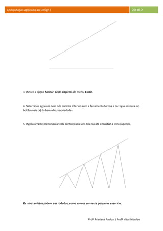 Computação Aplicada ao Design I                                                                       2010.2




           3. Active a opção Alinhar pelos objectos do menu Exibir.



           4. Seleccione agora os dois nós da linha inferior com a ferramenta forma e carregue 4 vezes no
           botão mais (+) da barra de propriedades.



           5. Agora arraste premindo a tecla control cada um dos nós até encostar à linha superior.




           Os nós também podem ser rodados, como vamos ver neste pequeno exercício.




                                                               Profª Mariana Padua / Profº Vítor Nicolau
 