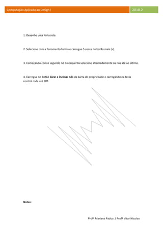 Computação Aplicada ao Design I                                                                      2010.2




           1. Desenhe uma linha reta.



           2. Selecione com a ferramenta forma e carregue 5 vezes no botão mais (+).



           3. Começando com o segundo nó da esquerda selecione alternadamente os nós até ao último.



           4. Carregue no botão Girar e inclinar nós da barra de propriedade e carregando na tecla
           control rode até 90º.




           Notas:




                                                               Profª Mariana Padua / Profº Vítor Nicolau
 