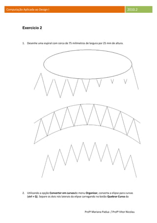 Computação Aplicada ao Design I                                                                 2010.2



           Exercício 2



           1. Desenhe uma espiral com cerca de 75 milímetros de largura por 25 mm de altura.




           2. Utilizando a opção Converter em curvasdo menu Organizar, converta a elipse para curvas
              (ctrl + Q). Separe os dois nós laterais da elipse carregando no botão Quebrar Curva da




                                                             Profª Mariana Padua / Profº Vítor Nicolau
 