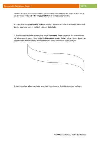 Computação Aplicada ao Design I                                                                     2010.2

           duas linhas numa só seleccione os dois nós centrais (embora pareça que sejam só um!) e una-
           os através do botão Estender curva para fechar da barra de propriedades.



           6. Seleccione com a Ferramenta selecção a linha e duplique-a com a tecla mais (+) do teclado,
           puxe-a para baixo com as teclas direccionais do teclado.



           7. Combine as duas linhas e seleccione com a Ferramenta forma os pontos das extremidades
           do lado esquerdo, agora clique no botão Estender curva para fechar, repita a operação para as
           extremidades do lado direito, deverá obter uma figura semelhante à da ilustração.




           8. Agora duplique a figura anterior, espelhe-a e posicione os dois objectos como na figura:




                                                                Profª Mariana Padua / Profº Vítor Nicolau
 