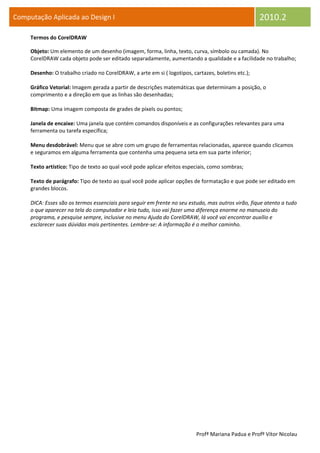 Computação Aplicada ao Design I                                                                     2010.2
     Termos do CorelDRAW

     Objeto: Um elemento de um desenho (imagem, forma, linha, texto, curva, símbolo ou camada). No
     CorelDRAW cada objeto pode ser editado separadamente, aumentando a qualidade e a facilidade no trabalho;

     Desenho: O trabalho criado no CorelDRAW, a arte em si ( logotipos, cartazes, boletins etc.);

     Gráfico Vetorial: Imagem gerada a partir de descrições matemáticas que determinam a posição, o
     comprimento e a direção em que as linhas são desenhadas;

     Bitmap: Uma imagem composta de grades de píxels ou pontos;

     Janela de encaixe: Uma janela que contém comandos disponíveis e as configurações relevantes para uma
     ferramenta ou tarefa específica;

     Menu desdobrável: Menu que se abre com um grupo de ferramentas relacionadas, aparece quando clicamos
     e seguramos em alguma ferramenta que contenha uma pequena seta em sua parte inferior;

     Texto artístico: Tipo de texto ao qual você pode aplicar efeitos especiais, como sombras;

     Texto de parágrafo: Tipo de texto ao qual você pode aplicar opções de formatação e que pode ser editado em
     grandes blocos.

     DICA: Esses são os termos essenciais para seguir em frente no seu estudo, mas outros virão, fique atento a tudo
     o que aparecer na tela do computador e leia tudo, isso vai fazer uma diferença enorme no manuseio do
     programa, e pesquise sempre, inclusive no menu Ajuda do CorelDRAW, lá você vai encontrar auxílio e
     esclarecer suas dúvidas mais pertinentes. Lembre-se: A informação é o melhor caminho.




                                                                          Profª Mariana Padua e Profº Vítor Nicolau
 