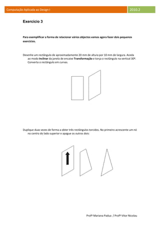 Computação Aplicada ao Design I                                                                  2010.2


           Exercício 3



           Para exemplificar a forma de relacionar vários objectos vamos agora fazer dois pequenos
           exercícios.



           Desenhe um rectângulo de aproximadamente 20 mm de altura por 10 mm de largura. Aceda
              ao modo Inclinar da janela de encaixe Transformação e torça o rectângulo na vertical 30º.
              Converta o rectângulo em curvas.




           Duplique duas vezes de forma a obter três rectângulos torcidos. No primeiro acrescente um nó
              no centro do lado superior e apague os outros dois:




                                                              Profª Mariana Padua / Profº Vítor Nicolau
 