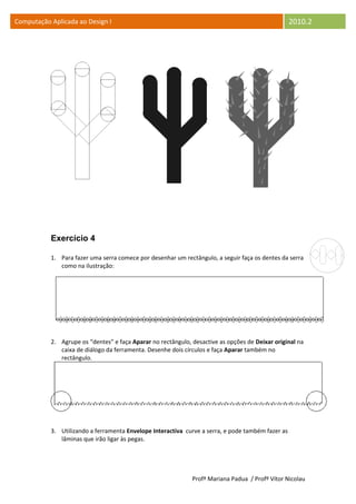 Computação Aplicada ao Design I                                                                    2010.2




           Exercício 4

           1. Para fazer uma serra comece por desenhar um rectângulo, a seguir faça os dentes da serra
              como na ilustração:




           2. Agrupe os “dentes” e faça Aparar no rectângulo, desactive as opções de Deixar original na
              caixa de diálogo da ferramenta. Desenhe dois círculos e faça Aparar também no
              rectângulo.




           3. Utilizando a ferramenta Envelope Interactiva curve a serra, e pode também fazer as
              lâminas que irão ligar às pegas.




                                                              Profª Mariana Padua / Profº Vítor Nicolau
 