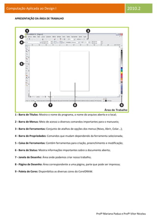 Computação Aplicada ao Design I                                                                    2010.2
     APRESENTAÇÃO DA ÁREA DE TRABALHO




     1 - Barra de Títulos: Mostra o nome do programa, o nome do arquivo aberto e o local;

     2 - Barra de Menus: Meio de acesso a diversos comandos importantes para o manuseio;

     3 - Barra de Ferramentas: Conjunto de atalhos de opções dos menus (Novo, Abrir, Colar...);

     4 - Barra de Propriedades: Comandos que mudam dependendo da ferramenta selecionada;

     5 - Caixa de Ferramentas: Contém ferramentas para criação, preenchimento e modificação;

     6 - Barra de Status: Mostra informações importantes sobre o documento aberto;

     7 - Janela de Desenho: Área onde podemos criar nosso trabalho;

     8 - Página de Desenho: Área correspondente a uma página, parte que pode ser impressa;

     9 - Paleta de Cores: Disponibiliza as diversas cores do CorelDRAW.




                                                                          Profª Mariana Padua e Profº Vítor Nicolau
 