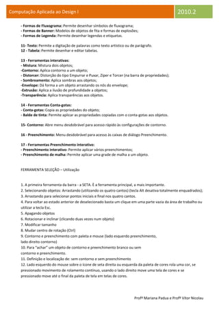 Computação Aplicada ao Design I                                                                    2010.2
     - Formas de Fluxograma: Permite desenhar símbolos de fluxograma;
     - Formas de Banner: Modelos de objetos de fita e formas de explosões;
     - Formas de Legenda: Permite desenhar legendas e etiquetas.

     11- Texto: Permite a digitação de palavras como texto artístico ou de parágrafo.
     12 - Tabela: Permite desenhar e editar tabelas.

     13 - Ferramentas interativas:
     - Mistura: Mistura dois objetos;
     -Contorno: Aplica contorno a um objeto;
     - Distorcer: Distorção do tipo Empurrar e Puxar, Zíper e Torcer (na barra de propriedades);
     - Sombreamento: Aplica sombras aos objetos;
     -Envelope: Dá forma a um objeto arrastando os nós do envelope;
     -Extrusão: Aplica a ilusão de profundidade a objetos;
     -Transparência: Aplica transparências aos objetos.

     14 - Ferramentas Conta-gotas:
     - Conta-gotas: Copia as propriedades do objeto;
     - Balde de tinta: Permite aplicar as propriedades copiadas com o conta-gotas aos objetos.

     15- Contorno: Abre menu desdobrável para acesso rápido às configurações de contorno.

     16 - Preenchimento: Menu desdobrável para acesso às caixas de diálogo Preenchimento.

     17 - Ferramentas Preenchimento interativo:
     - Preenchimento interativo: Permite aplicar vários preenchimentos;
     - Preenchimento de malha: Permite aplicar uma grade de malha a um objeto.


     FERRAMENTA SELEÇÃO – Utilização


     1. A primeira ferramenta da barra - a SETA. È a ferramenta principal, a mais importante.
     2. Selecionando objetos: Arrastando (utilizando os quatro cantos) (tecla Alt desativa totalmente enquadrados);
     3. Arrastando para selecionar pontos iniciais e final nos quatro cantos.
     4. Para voltar ao estado anterior de deselecionado basta um clique em uma parte vazia da área de trabalho ou
     utilizar a tecla Esc.
     5. Apagando objetos
     6. Rotacionar e inclinar (clicando duas vezes num objeto)
     7. Modificar tamanho
     8. Mudar centro de rotação (Ctrl)
     9. Contorno e preenchimento com paleta e mouse (lado esquerdo preenchimento,
     lado direito contorno)
     10. Para “achar” um objeto de contorno e preenchimento branco ou sem
     contorno e preenchimento.
     11. Definição e localização de: sem contorno e sem preenchimento
     12. Lado esquerdo do mouse sobre o ícone de seta direita ou esquerda da paleta de cores rola uma cor, se
     pressionado movimento de rolamento contínuo, usando o lado direito move uma tela de cores e se
     pressionado move até o final da paleta de tela em telas de cores.




                                                                          Profª Mariana Padua e Profº Vítor Nicolau
 