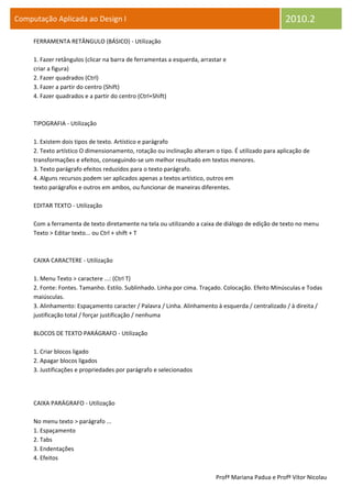 Computação Aplicada ao Design I                                                                     2010.2
     FERRAMENTA RETÂNGULO (BÁSICO) - Utilização

     1. Fazer retângulos (clicar na barra de ferramentas a esquerda, arrastar e
     criar a figura)
     2. Fazer quadrados (Ctrl)
     3. Fazer a partir do centro (Shift)
     4. Fazer quadrados e a partir do centro (Ctrl+Shift)



     TIPOGRAFIA - Utilização

     1. Existem dois tipos de texto. Artístico e parágrafo
     2. Texto artístico O dimensionamento, rotação ou inclinação alteram o tipo. É utilizado para aplicação de
     transformações e efeitos, conseguindo-se um melhor resultado em textos menores.
     3. Texto parágrafo efeitos reduzidos para o texto parágrafo.
     4. Alguns recursos podem ser aplicados apenas a textos artístico, outros em
     texto parágrafos e outros em ambos, ou funcionar de maneiras diferentes.

     EDITAR TEXTO - Utilização

     Com a ferramenta de texto diretamente na tela ou utilizando a caixa de diálogo de edição de texto no menu
     Texto > Editar texto... ou Ctrl + shift + T



     CAIXA CARACTERE - Utilização

     1. Menu Texto > caractere ...: (Ctrl T)
     2. Fonte: Fontes. Tamanho. Estilo. Sublinhado. Linha por cima. Traçado. Colocação. Efeito Minúsculas e Todas
     maiúsculas.
     3. Alinhamento: Espaçamento caracter / Palavra / Linha. Alinhamento à esquerda / centralizado / à direita /
     justificação total / forçar justificação / nenhuma

     BLOCOS DE TEXTO PARÁGRAFO - Utilização

     1. Criar blocos ligado
     2. Apagar blocos ligados
     3. Justificações e propriedades por parágrafo e selecionados




     CAIXA PARÁGRAFO - Utilização

     No menu texto > parágrafo ...
     1. Espaçamento
     2. Tabs
     3. Endentações
     4. Efeitos

                                                                           Profª Mariana Padua e Profº Vítor Nicolau
 