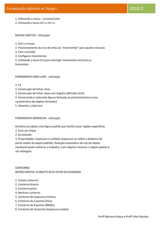 Computação Aplicada ao Design I                                                                    2010.2
     1. Utilizando o menu – recortar/colar
     2. Utilizando a tecla crtl +c ctrl +v



     MOVER OBJETOS - Utilização

     1. Com o mouse
     2. Posicionamento da cruz de setas ao “movimentar” para ajustes manuais
     3. Com o teclado
     4. Configurar movimentos
     5. Utilizando a tecla Ctrl para restringir movimentos verticais ou
     horizontais



     FERRAMENTA MÃO LIVRE - Utilização

     1. F5
     2. Construção de linhas retas
     3. Construção de linhas retas com ângulos definidos (Ctrl)
     4. Construindo e colorindo figuras fechadas (o preenchimento é uma
     característica de objetos fechados)
     5. Desenho a mão livre



     FERRAMENTA BORRACHA - Utilização

     Combina ao objeto uma figura padrão que facilita vazar regiões específicas
     1. Com um clique
     2. Arrastando
     3. Propriedades: Espessura e unidade (espessura se refere a distância do
     ponto médio do objeto padrão). Redução automática de nós do objeto
     resultante pode melhorar o trabalho, e em objetos menores o objeto padrão é
     um retângulo.




     CONTORNO
     BOTÃO DIREITO, O OBJETO DEVE ESTAR SELECIONADO

     1. Caneta contorno
     2. Contorno branco
     3. Contorno preto
     4. Nenhum contorno
     5. Contorno de espessura mínima
     6. Contorno de 2 pontos (Fino)
     7. Contorno de 8 pontos (Médio)
     8. Contorno de 16 pontos (Espessura média)

                                                                          Profª Mariana Padua e Profº Vítor Nicolau
 