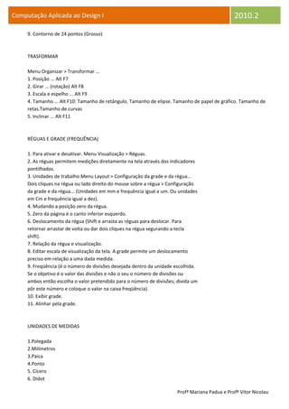 Computação Aplicada ao Design I                                                                 2010.2
     9. Contorno de 24 pontos (Grosso)



     TRASFORMAR

     Menu Organizar > Transformar ...
     1. Posição ... Alt F7
     2. Girar ... (rotação) Alt F8
     3. Escala e espelho ... Alt F9
     4. Tamanho ... Alt F10: Tamanho de retângulo. Tamanho de elipse. Tamanho de papel de gráfico. Tamanho de
     retas.Tamanho de curvas
     5. Inclinar ... Alt F11



     RÉGUAS E GRADE (FREQUÊNCIA)

     1. Para ativar e desativar. Menu Visualização > Réguas.
     2. As réguas permitem medições diretamente na tela através dos indicadores
     pontilhados.
     3. Unidades de trabalho Menu Layout > Configuração da grade e da régua...
     Dois cliques na régua ou lado direito do mouse sobre a régua > Configuração
     da grade e da régua... (Unidades em mm e frequência igual a um. Ou unidades
     em Cm e frequência igual a dez).
     4. Mudando a posição zero da régua.
     5. Zero da página é o canto inferior esquerdo.
     6. Deslocamento da régua (Shift e arrasta as réguas para deslocar. Para
     retornar arrastar de volta ou dar dois cliques na régua segurando a tecla
     shift).
     7. Relação da régua e visualização.
     8. Editar escala de visualização da tela. A grade permite um deslocamento
     preciso em relação a uma dada medida.
     9. Freqüência (é o número de divisões desejada dentro da unidade escolhida.
     Se o objetivo é o valor das divisões e não o seu o número de divisões ou
     ambos então escolha o valor pretendido para o número de divisões; divida um
     pôr este número e coloque o valor na caixa freqüência).
     10. Exibir grade.
     11. Alinhar pela grade.



     UNIDADES DE MEDIDAS

     1.Polegada
     2.Milímetros
     3.Paica
     4.Ponto
     5. Cícero
     6. Didot

                                                                       Profª Mariana Padua e Profº Vítor Nicolau
 
