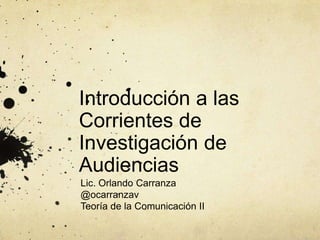 Introducción a las
Corrientes de
Investigación de
Audiencias
Lic. Orlando Carranza
@ocarranzav
Teoría de la Comunicación II
 
