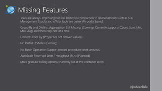 Missing Features
• Tools are always improving but feel limited in comparison to relational tools such as SQL
Management Studio and official tools are generally portal based.
• Group By and Distinct Aggregation Still Missing (Coming). Currently supports Count, Sum, Min,
Max, Avg) and then only one at a time.
• Limited Order By (Properties not derived values)
• No Partial Updates (Coming)
• No Batch Operation Support (stored procedure work arounds)
• AutoScale Reserved Units Throughput (RUs) (Planned)
• More granular billing options (currently RU at the container level)
@joshcarlisle
 