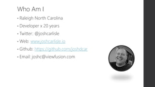 Who Am I
• Raleigh North Carolina
• Developer x 20 years
• Twitter: @joshcarlisle
• Web: www.joshcarlisle.io
• Github: https://github.com/joshdcar
• Email: joshc@viewfusion.com
 