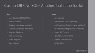 CosmosDB  No SQL– Another Tool in the Toolkit
Pros:
• Semi-Structured Data (JSON)
• Flexible Schema
• Reduced Impedance Mismatch
• Supports VERY large data stores
• Very Fast (No Joins)
• High concurrency
• Scales very well
• Auto Indexing
Cons:
• Not relational
• Denormalized Data (duplicate)
• Less Transaction Support (same partition)
• No “referential integrity” and constraints
• Limited SQL Support
• No Schema Enforcements
• Different Paradigm Shift
• Not as mature
@joshcarlisle
 