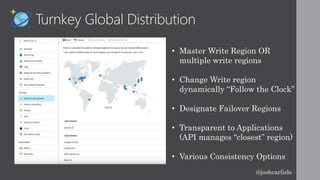 Turnkey Global Distribution
• Master Write Region OR
multiple write regions
• Change Write region
dynamically “Follow the Clock”
• Designate Failover Regions
• Transparent to Applications
(API manages “closest” region)
• Various Consistency Options
@joshcarlisle
 