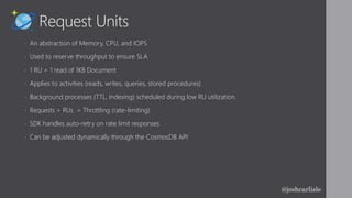 Request Units
• An abstraction of Memory, CPU, and IOPS
• Used to reserve throughput to ensure SLA
• 1 RU = 1 read of 1KB Document
• Applies to activities (reads, writes, queries, stored procedures)
• Background processes (TTL, Indexing) scheduled during low RU utilization.
• Requests > RUs = Throttling (rate-limiting)
• SDK handles auto-retry on rate limit responses
• Can be adjusted dynamically through the CosmosDB API
@joshcarlisle
 