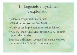 II. Logiciels et systèmes
d'exploitation
Systèmes d'exploitation courants
Windows (et son ancêtre MsDos)
Unix et ses implémentations (dont Linux)
OS IX (spécifique MacIntosh), OS X (un unix
pour Macintosh)
Interface utilisateur : ce que l'utilisateur voit (ou
comment lui éviter de comprendre)
 