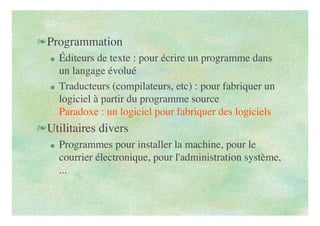 Programmation
 Éditeurs de texte : pour écrire un programme dans
un langage évolué
 Traducteurs (compilateurs, etc) : pour fabriquer un
logiciel à partir du programme source
Paradoxe : un logiciel pour fabriquer des logiciels
Utilitaires divers
 Programmes pour installer la machine, pour le
courrier électronique, pour l'administration système,
...
 