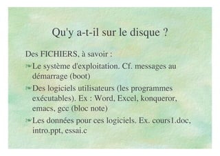 Qu'y a-t-il sur le disque ?
Des FICHIERS, à savoir :
Le système d'exploitation. Cf. messages au
démarrage (boot)
Des logiciels utilisateurs (les programmes
exécutables). Ex : Word, Excel, konqueror,
emacs, gcc (bloc note)
Les données pour ces logiciels. Ex. cours1.doc,
intro.ppt, essai.c
 