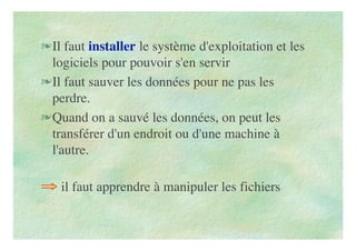 Il faut installer le système d'exploitation et les
logiciels pour pouvoir s'en servir
Il faut sauver les données pour ne pas les
perdre.
Quand on a sauvé les données, on peut les
transférer d'un endroit ou d'une machine à
l'autre.
⇒ il faut apprendre à manipuler les fichiers
 