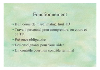 Fonctionnement
Huit cours (le mardi matin), huit TD
Travail personnel pour comprendre, en cours et
en TD
Présence obligatoire
Des enseignants pour vous aider
Un contrôle court, un contrôle terminal
 