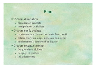 Plan
 2 cours d'initiation
 présentation générale
 manipulation de fichiers
 3 cours sur le codage
 représentations binaire, décimale, hexa; ascii
 entiers courts ou longs, signés ou non signés
 html (notions); données d’un logiciel
 3 cours réseau/système
 Disques dur et fichiers
 Langage et système
 Initiation réseau
 