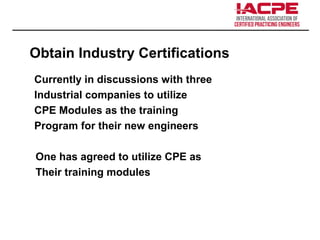 Obtain Industry Certifications
Currently in discussions with three
Industrial companies to utilize
CPE Modules as the training
Program for their new engineers
One has agreed to utilize CPE as
Their training modules
 