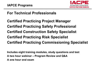 For Technical Professionals
Certified Practicing Project Manager
Certified Practicing Safety Professional
Certified Construction Safety Specialist
Certified Practicing Risk Specialist
Certified Practicing Commissioning Specialist
Includes eight training modules, study questions and test
A two hour webinar – Program Review and Q&A
A one hour oral exam
IAPCE Programs
 