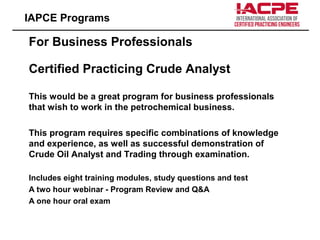 For Business Professionals
Certified Practicing Crude Analyst
This would be a great program for business professionals
that wish to work in the petrochemical business.
This program requires specific combinations of knowledge
and experience, as well as successful demonstration of
Crude Oil Analyst and Trading through examination.
Includes eight training modules, study questions and test
A two hour webinar - Program Review and Q&A
A one hour oral exam
IAPCE Programs
 