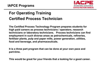 For Operating Training
Certified Process Technician
The Certified Process Technology Program prepares students for
high paid careers as process technicians / operators, research
technicians or laboratory technicians. Process technicians can find
employment in such diverse areas as petrochemicals, refineries,
fertilizer plants, pulp and paper mills, power generation, utilities,
food and beverage, and pharmaceuticals.
It is a three part program that can be done at your own pace and
part-time.
This would be great for your friends that a looking for a good career.
IAPCE Programs
 